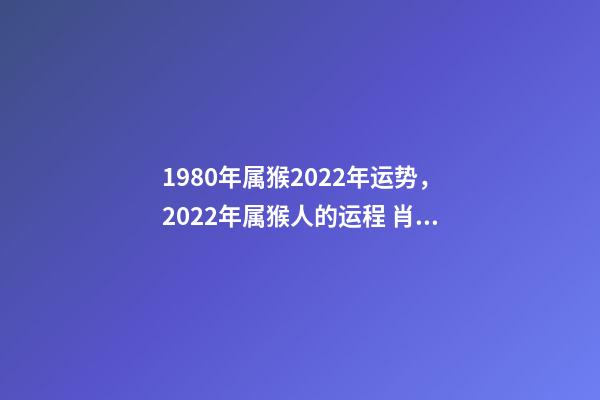 1980年属猴2022年运势，2022年属猴人的运程 肖猴人80年属猴的2022年运气